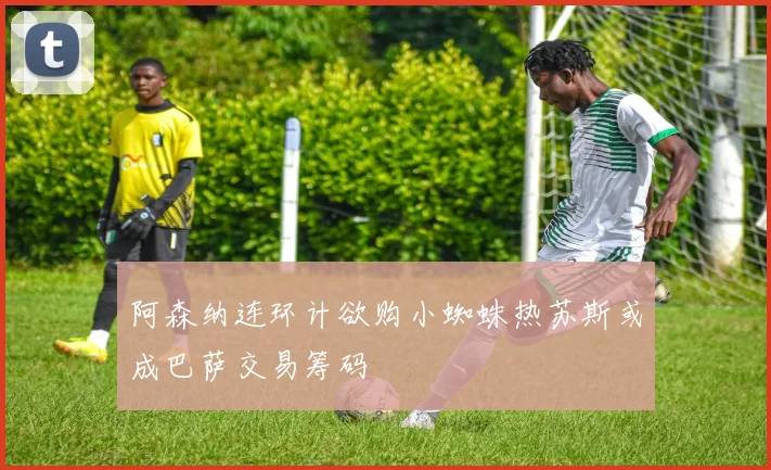 阿森纳连环计欲购小蜘蛛热苏斯或成巴萨交易筹码