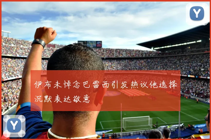 伊布未悼念巴雷西引发热议他选择沉默表达敬意