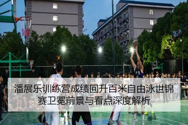 潘展乐训练营成绩回升百米自由泳世锦赛卫冕前景与看点深度解析