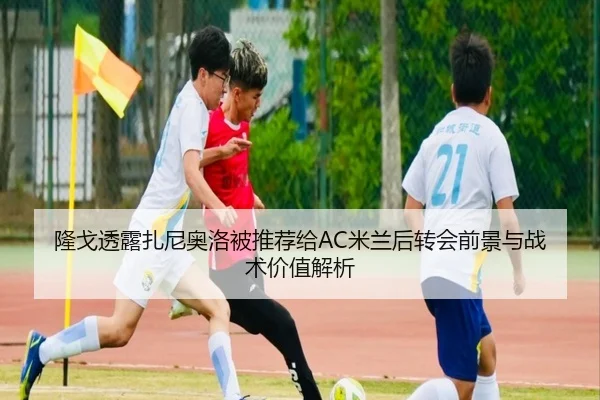 隆戈透露扎尼奥洛被推荐给AC米兰后转会前景与战术价值解析