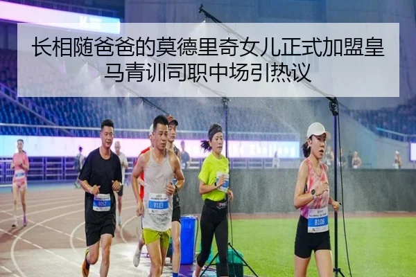 长相随爸爸的莫德里奇女儿正式加盟皇马青训司职中场引热议